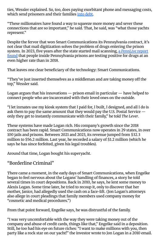 ties, Wessler explained. So, too, does paying exorbitant phone and messaging costs, ‘which send prisoners and their families into debt.  “These millionaires have found a way to squeeze more money and sever these ‘connections that are so important;” he said. That, he said, was “what those yachts represent”  Despite the fervor that won Smart Communications its Pennsylvania contract, it not clear that mail digitization solves the problem of drugs entering the prison system. In 2023, five years after the state started mail scanning, a Pennve report found that people inside Pennsylvania prisons are testing positive for drugs atan even higher rate than in 2018.  That leaves one clear beneficiary of the technology: Smart Communications.  “They’ve just inserted themselves as a middleman and are taking money off the top,” Wessler said.  Logan argues that his innovations — prison email in particular — have helped to ‘connect people who are incarcerated with their loved ones on the outside.  “Ilet inmates use my kiosk system that I paid for,  built, I designed, and all 1do is ask them to pay the same amount that they would pay the US. Postal Service — only they get to instantly communicate with their family;" he told The Lever.  ‘These systems have made Logan rich. His company’s growth since the 2018 contract has been rapid. Smart Communications now operates in 29 states, in over 100 jails and prisons. Between 2021 and 2023, its revenue jumped from §32.3 ‘million to $56.2 million. Last year, he recorded a salary of $1.2 million (which he says he has since forfeited, given his legal troubles).  ‘Around that time, Logan bought his superyacht. “Borderline Criminal”  There came a moment, in the early days of Smart Communications, when Engelke began to feel nervous about the Logans’ handling of finances, a story he told several times in court depositions. Back in 2010, he says, he lent some money to ‘Alexis Logan. Some time later, he tried to recoup it,only to discover that her ‘mother, Janice, had allegedly used the cash on a face-lift. Jon Logan’s attorneys also allege in court pleadings that family members used company money for “cosmetic and medical procedures”)  From that point forward, Engelke says, he was distrustful of the family.  “I was very uncomfortable with the way they were taking money out of the company and abuse of credit cards, things like that,” Engelke said ina deposition. still, he too had his eye on future riches: “l want to make millions with you, then party like a rock star on our yacht!” the investor wrote to Jon Logan in a 2010 email. 
